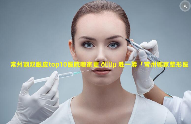 常州割双眼皮top10医院哪家更 🌵 胜一筹「常州哪家整形医院做双眼皮好」